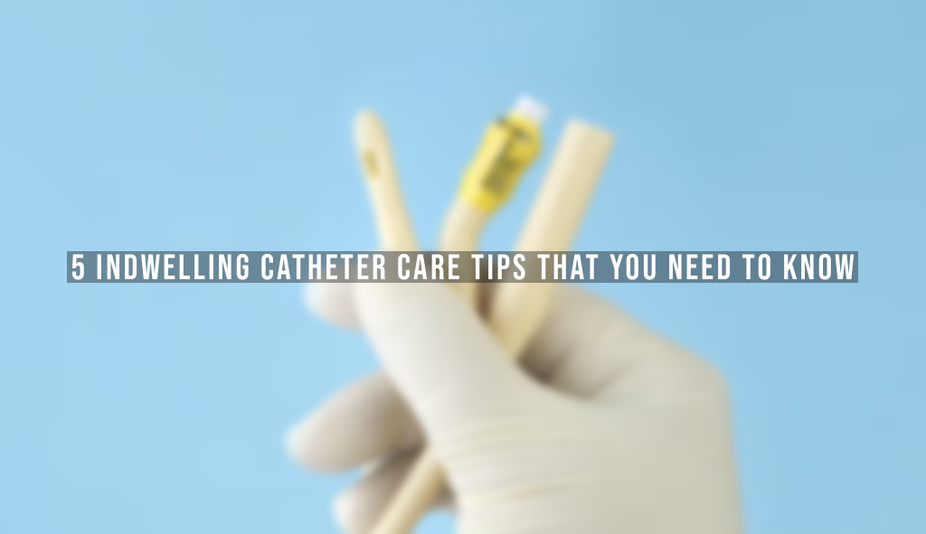 5 Indwelling Catheter Care Tips That You Need to Know